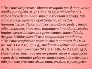 * Devemos desprezar e aborrecer aquilo que é mau, amar
aquilo que é justo (v. 9; 1 Jo 2.15-17) e não ceder aos
vários tipos de mundanismo que rodeiam a igreja, tais
como cobiça, egoísmo, oportunismo, conceitos
humanistas, artifícios políticos visando ao poder, inveja,
ódio, vingança, impureza, linguagem imunda, diversões
ímpias, vestes imodestas e provocantes, imoralidade,
drogas, bebidas alcoólicas e companhias mundanas.
* Devemos conformar nossa mente à maneira de Deus
pensar (1 Co 2.16; Fp 2.5), mediante a leitura da Palavra
de Deus e sua meditação (Sl 119.11,148; Jo 8.31,32; 15.7).
Devemos permitir que nossos planos, alvos e aspirações
sejam determinados pelas verdades celestiais e eternas e
não por este presente século mau, profano e passageiro.
 