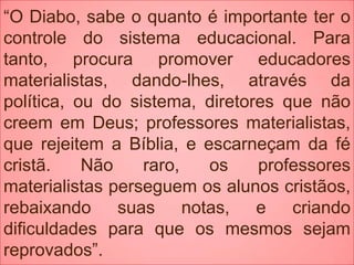 “O Diabo, sabe o quanto é importante ter o
controle do sistema educacional. Para
tanto, procura promover educadores
materialistas, dando-lhes, através da
política, ou do sistema, diretores que não
creem em Deus; professores materialistas,
que rejeitem a Bíblia, e escarneçam da fé
cristã. Não raro, os professores
materialistas perseguem os alunos cristãos,
rebaixando suas notas, e criando
dificuldades para que os mesmos sejam
reprovados”.
 