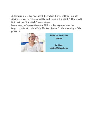 A famous quote by President Theodore Roosevelt was an old
African proverb: “Speak softly and carry a big stick.” Roosevelt
felt that the “big stick” was action.
In an essay of approximately 500 words, explain how the
imperialistic attitude of the United States fit the meaning of the
proverb.
 