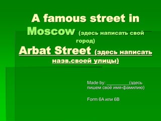 A famous street in 
Moscow (здесь написать свой 
город) 
Arbat Street (здесь написать 
назв.своей улицы) 
Made by: _________(здесь 
пишем своё имя-фамилию) 
Form 6A или 6B 
 