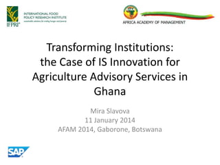 Transforming Institutions:
the Case of IS Innovation for
Agriculture Advisory Services in
Ghana
Mira Slavova
11 January 2014
AFAM 2014, Gaborone, Botswana
 