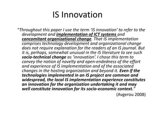 IS Innovation
“Throughout this paper I use the term ‘IS innovation’ to refer to the
development and implementation of ICT systems and
concomitant organizational change. That IS implementation
comprises technology development and organizational change
does not require explanation for the readers of an IS journal. But
it is, perhaps, somewhat unusual in the IS literature to see such
socio-technical change as ‘innovation’. I chose this term to
convey the notion of novelty and open-endedness of the effort
and experience of IS implementation and of the associated
changes in the hosting organization and beyond it. Even if the
technologies implemented in an IS project are common and
widespread, the local IS implementation experience constitutes
an innovation for the organization undertaking it and may
well constitute innovation for its socio-economic context.”
(Avgerou 2008)
 