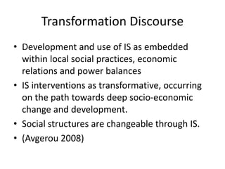 Transformation Discourse
• Development and use of IS as embedded
within local social practices, economic
relations and power balances
• IS interventions as transformative, occurring
on the path towards deep socio-economic
change and development.
• Social structures are changeable through IS.
• (Avgerou 2008)
 