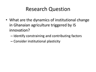 Research Question
• What are the dynamics of institutional change
in Ghanaian agriculture triggered by IS
innovation?
– Identify constraining and contributing factors
– Consider institutional plasticity
 