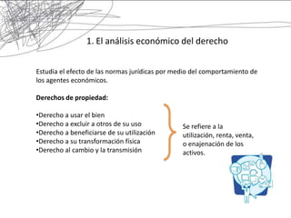 1. El análisis económico del derecho


Estudia el efecto de las normas jurídicas por medio del comportamiento de
los agentes económicos.

Derechos de propiedad:

•Derecho a usar el bien
•Derecho a excluir a otros de su uso            Se refiere a la
•Derecho a beneficiarse de su utilización       utilización, renta, venta,
•Derecho a su transformación física             o enajenación de los
•Derecho al cambio y la transmisión             activos.
 
