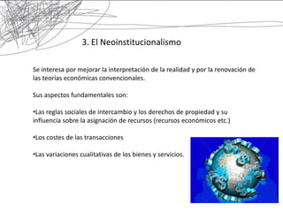 3. El Neoinstitucionalismo

Se interesa por mejorar la interpretación de la realidad y por la renovación de
las teorías económicas convencionales.

Sus aspectos fundamentales son:

•Las reglas sociales de intercambio y los derechos de propiedad y su
influencia sobre la asignación de recursos (recursos económicos etc.)

•Los costes de las transacciones

•Las variaciones cualitativas de los bienes y servicios.
 