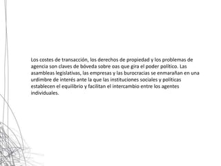 Los costes de transacción, los derechos de propiedad y los problemas de
agencia son claves de bóveda sobre oas que gira el poder político. Las
asambleas legislativas, las empresas y las burocracias se enmarañan en una
urdimbre de interés ante la que las instituciones sociales y políticas
establecen el equilibrio y facilitan el intercambio entre los agentes
individuales.
 