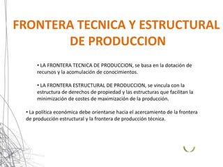 FRONTERA TECNICA Y ESTRUCTURAL
       DE PRODUCCION
     • LA FRONTERA TECNICA DE PRODUCCION, se basa en la dotación de
     recursos y la acomulación de conocimientos.

     • LA FRONTERA ESTRUCTURAL DE PRODUCCION, se vincula con la
     estructura de derechos de propiedad y las estructuras que facilitan la
     minimización de costes de maximización de la producción.

 • La política económica debe orientarse hacia el acercamiento de la frontera
 de producción estructural y la frontera de producción técnica.
 