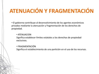 ATENUACIÓN Y FRAGMENTACIÓN
• El gobierno contribuye al desenvolvimiento de los agentes económicos
privados mediante la atenuación y fragmentación de los derechos de
propiedad.

    • ATENUACION
    Significa establecer límites estatales a los derechos de propiedad
    exclusivos.

    • FRAGMENTACIÓN
    Significa el establecimiento de una partición en el uso de los recursos.
 