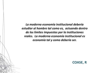 La moderna economía institucional debería
estudiar al hombre tal como es, actuando dentro
   de los limites impuestos por la instituciones
  reales. La moderna economía institucional es
        economía tal y como debería ser.




                                    COASE, R
 