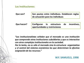 Las instituciones:

Que son?         Son pautas entre individuos. Establecen reglas
                 de actuación para los individuos


Que hacen?       Configuran la estructura         de    incentivos,
                 oportunidades y restricciones



“Los institucionalistas señalan que el mercado es una institución
que comprende otras instituciones subsidiarias y que es interactiva
con otros complejos institucionales en la sociedad.
Por lo tanto, no es sólo el mercado sino la estructura organizativa
y el control del sistema económico los que determinan la efectiva
asignación de los recursos.”

                                         W.Y. SAMUELS, 1998
 