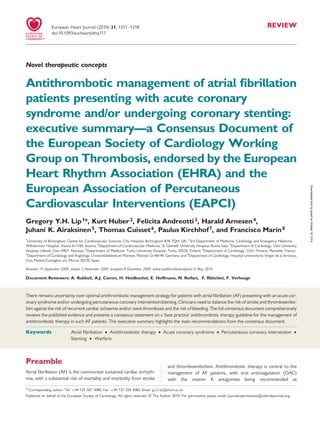 REVIEW
Novel therapeutic concepts
Antithrombotic management of atrial ﬁbrillation
patients presenting with acute coronary
syndrome and/or undergoing coronary stenting:
executive summary—a Consensus Document of
the European Society of Cardiology Working
Group on Thrombosis, endorsed by the European
Heart Rhythm Association (EHRA) and the
European Association of Percutaneous
Cardiovascular Interventions (EAPCI)
Gregory Y.H. Lip1*, Kurt Huber2, Felicita Andreotti3, Harald Arnesen4,
Juhani K. Airaksinen5, Thomas Cuisset6, Paulus Kirchhof7, and Francisco Marı´n8
1
University of Birmingham Centre for Cardiovascular Sciences, City Hospital, Birmingham B18 7QH, UK; 2
3rd Department of Medicine, Cardiology and Emergency Medicine,
Wilhelminen Hospital, Vienna A-1160, Austria; 3
Department of Cardiovascular Medicine, ‘A. Gemelli’ University Hospital, Rome, Italy; 4
Department of Cardiology, Oslo University
Hospital, Ulleva˚l, Oslo 0407, Norway; 5
Department of Medicine, Turku University Hospital, Turku 20520, Finland; 6
Department of Cardiology, CHU Timone, Marseille, France;
7
Department of Cardiology and Angiology, Universita¨tsklinikum Mu¨nster, Mu¨nster D-48149, Germany; and 8
Department of Cardiology, Hospital Universitario Virgen de la Arrixaca,
Ctra Madrid-Cartagena s/n, Murcia 30120, Spain
Received 14 September 2009; revised 2 November 2009; accepted 8 December 2009; online publish-ahead-of-print 6 May 2010
Document Reviewers: A. Rubboli, A.J. Camm, H. Heidbuchel, E. Hoffmann, N. Reifart, F. Ribichini, F. Verheugt
There remains uncertainty over optimal antithrombotic management strategy for patients with atrial ﬁbrillation (AF) presenting with an acute cor-
onary syndrome and/or undergoing percutaneous coronary intervention/stenting. Clinicians need to balance the risk of stroke and thromboembo-
lism against the risk of recurrent cardiac ischaemia and/or stent thrombosis and the risk of bleeding. The full consensus document comprehensively
reviews the published evidence and presents a consensus statement on a ‘best practice’ antithrombotic therapy guideline for the management of
antithrombotic therapy in such AF patients. This executive summary highlights the main recommendations from the consensus document.
-----------------------------------------------------------------------------------------------------------------------------------------------------------
Keywords Atrial ﬁbrillation † Antithrombotic therapy † Acute coronary syndrome † Percutaneous coronary intervention †
Stenting † Warfarin
Preamble
Atrial ﬁbrillation (AF) is the commonest sustained cardiac arrhyth-
mia, with a substantial risk of mortality and morbidity from stroke
and thromboembolism. Antithrombotic therapy is central to the
management of AF patients, with oral anticoagulation (OAC)
with the vitamin K antagonists being recommended as
* Corresponding author. Tel: +44 121 507 5080, Fax: +44 121 554 4083, Email: g.y.h.lip@bham.ac.uk
Published on behalf of the European Society of Cardiology. All rights reserved. & The Author 2010. For permissions please email: journals.permissions@oxfordjournals.org.
European Heart Journal (2010) 31, 1311–1318
doi:10.1093/eurheartj/ehq117
byguestonOctober16,2014Downloadedfrom
 