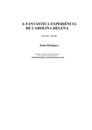 A FANTÁSTICA EXPERIÊNCIA
DE CAROLINA HELENA
Novela - ficção
Sonia Rodrigues
registrado na Fundação Biblioteca Nacional
sob o n323415 livro 592 folha 75
Ministério da Cultura - Escritório de Direitos Autorais
 