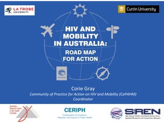 HIV and Mobility in Australia: Road
Map for Action
Gemma Crawford|Roanna Lobo
3 December 2014
Corie Gray
Community of Practice for Action on HIV and Mobility (CoPAHM)
Coordinator
 