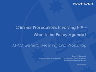 Darryl O’Donnell Manager, HIV and Sexually Transmissible Infections Unit NSW Department of Health 8 May 2009 Criminal Prosecutions Involving HIV – What is the Policy Agenda? AFAO General Meeting and Workshop 
