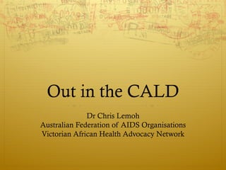 Out in the CALD
              Dr Chris Lemoh
Australian Federation of AIDS Organisations
Victorian African Health Advocacy Network
 