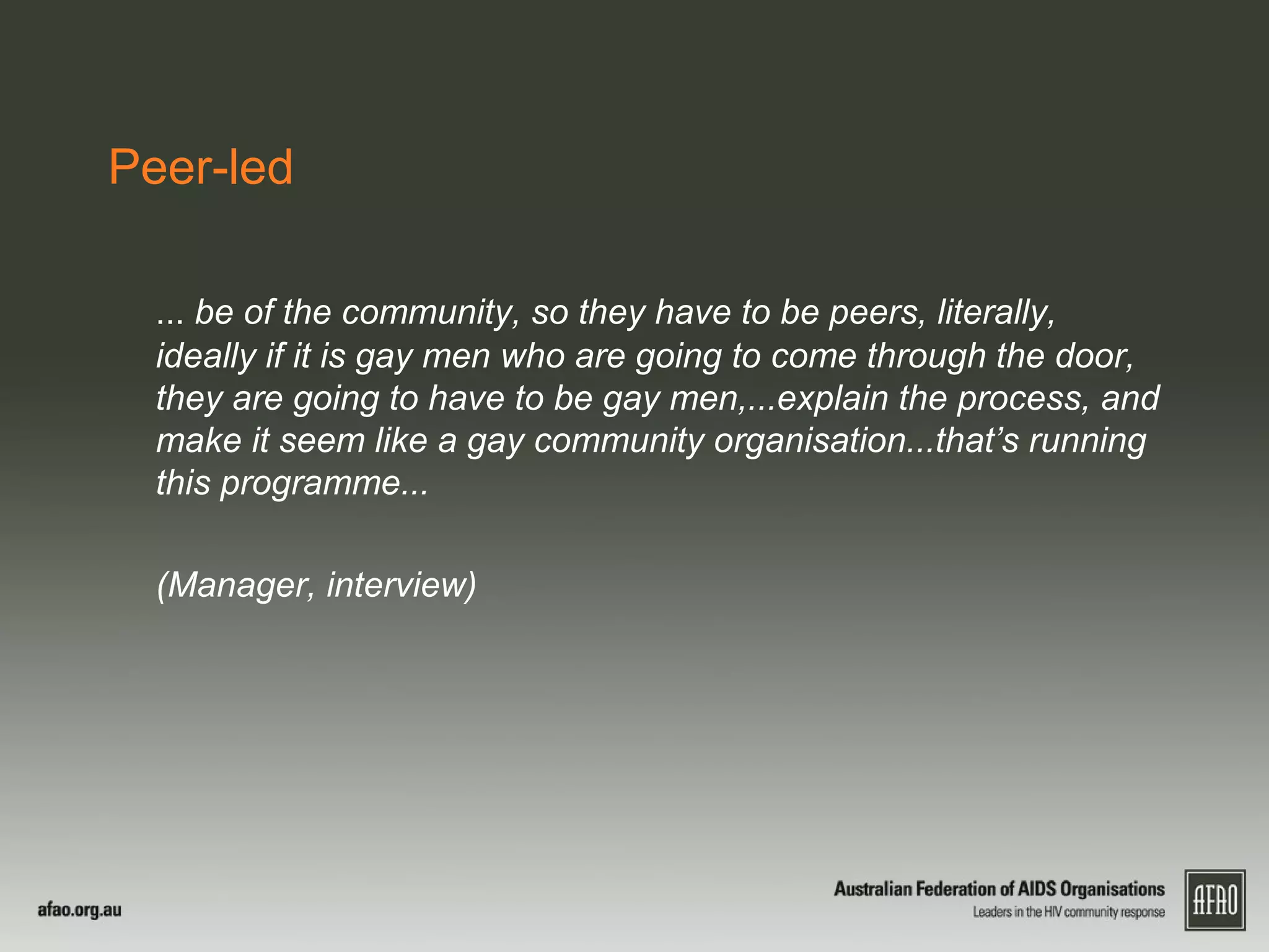 Peer-led
... be of the community, so they have to be peers, literally,
ideally if it is gay men who are going to come through the door,
they are going to have to be gay men,...explain the process, and
make it seem like a gay community organisation...that’s running
this programme...
(Manager, interview)
 