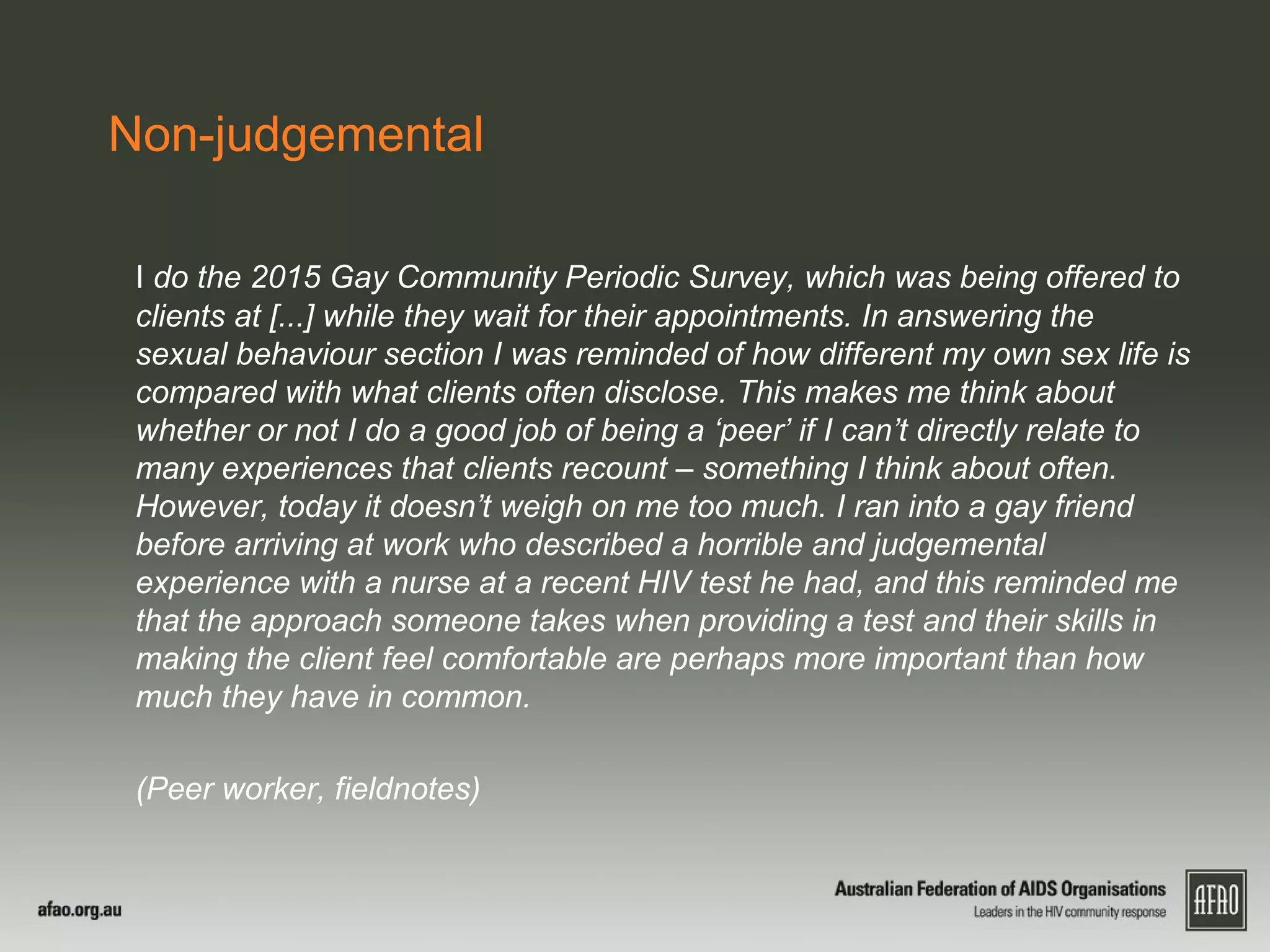Non-judgemental
I do the 2015 Gay Community Periodic Survey, which was being offered to
clients at [...] while they wait for their appointments. In answering the
sexual behaviour section I was reminded of how different my own sex life is
compared with what clients often disclose. This makes me think about
whether or not I do a good job of being a ‘peer’ if I can’t directly relate to
many experiences that clients recount – something I think about often.
However, today it doesn’t weigh on me too much. I ran into a gay friend
before arriving at work who described a horrible and judgemental
experience with a nurse at a recent HIV test he had, and this reminded me
that the approach someone takes when providing a test and their skills in
making the client feel comfortable are perhaps more important than how
much they have in common.
(Peer worker, fieldnotes)
 