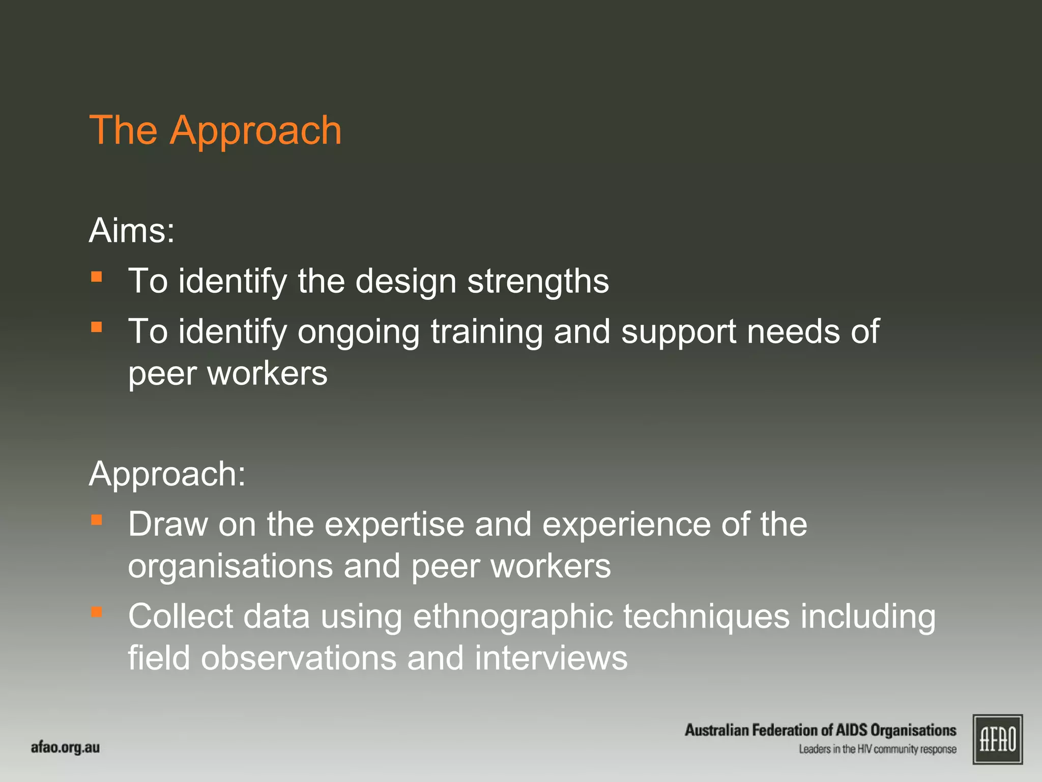 The Approach
Aims:
 To identify the design strengths
 To identify ongoing training and support needs of
peer workers
Approach:
 Draw on the expertise and experience of the
organisations and peer workers
 Collect data using ethnographic techniques including
field observations and interviews
 