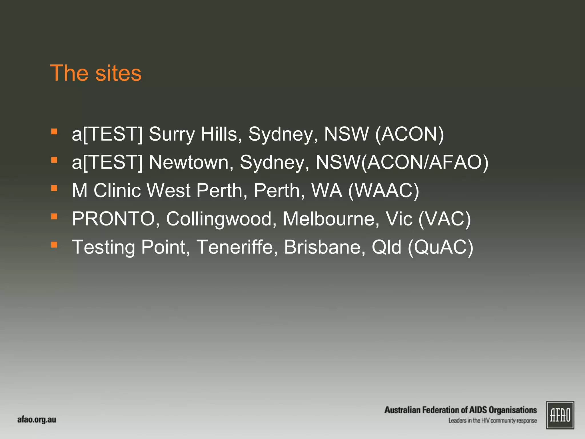 The sites
 a[TEST] Surry Hills, Sydney, NSW (ACON)
 a[TEST] Newtown, Sydney, NSW(ACON/AFAO)
 M Clinic West Perth, Perth, WA (WAAC)
 PRONTO, Collingwood, Melbourne, Vic (VAC)
 Testing Point, Teneriffe, Brisbane, Qld (QuAC)
 