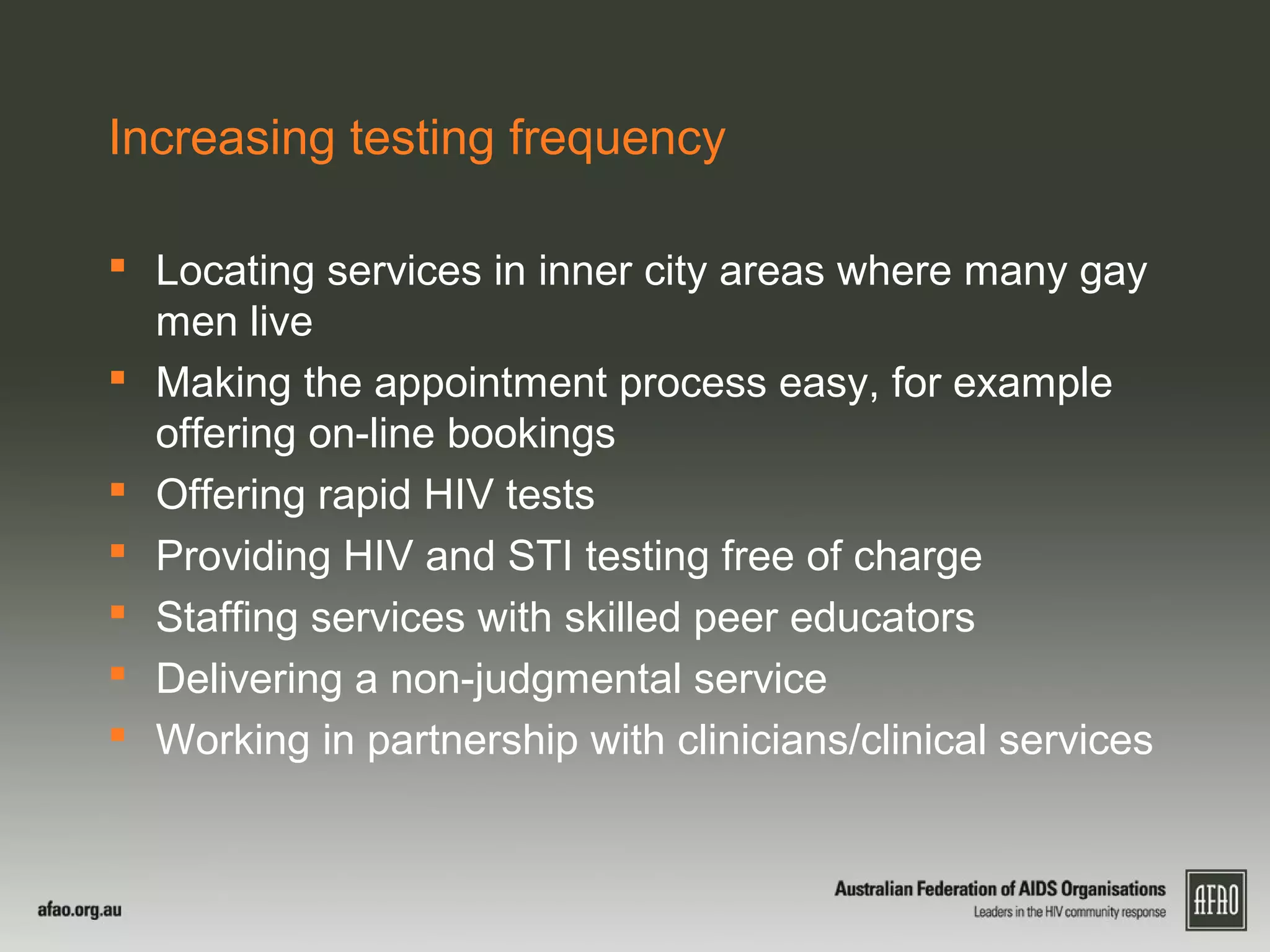 Increasing testing frequency
 Locating services in inner city areas where many gay
men live
 Making the appointment process easy, for example
offering on-line bookings
 Offering rapid HIV tests
 Providing HIV and STI testing free of charge
 Staffing services with skilled peer educators
 Delivering a non-judgmental service
 Working in partnership with clinicians/clinical services
 