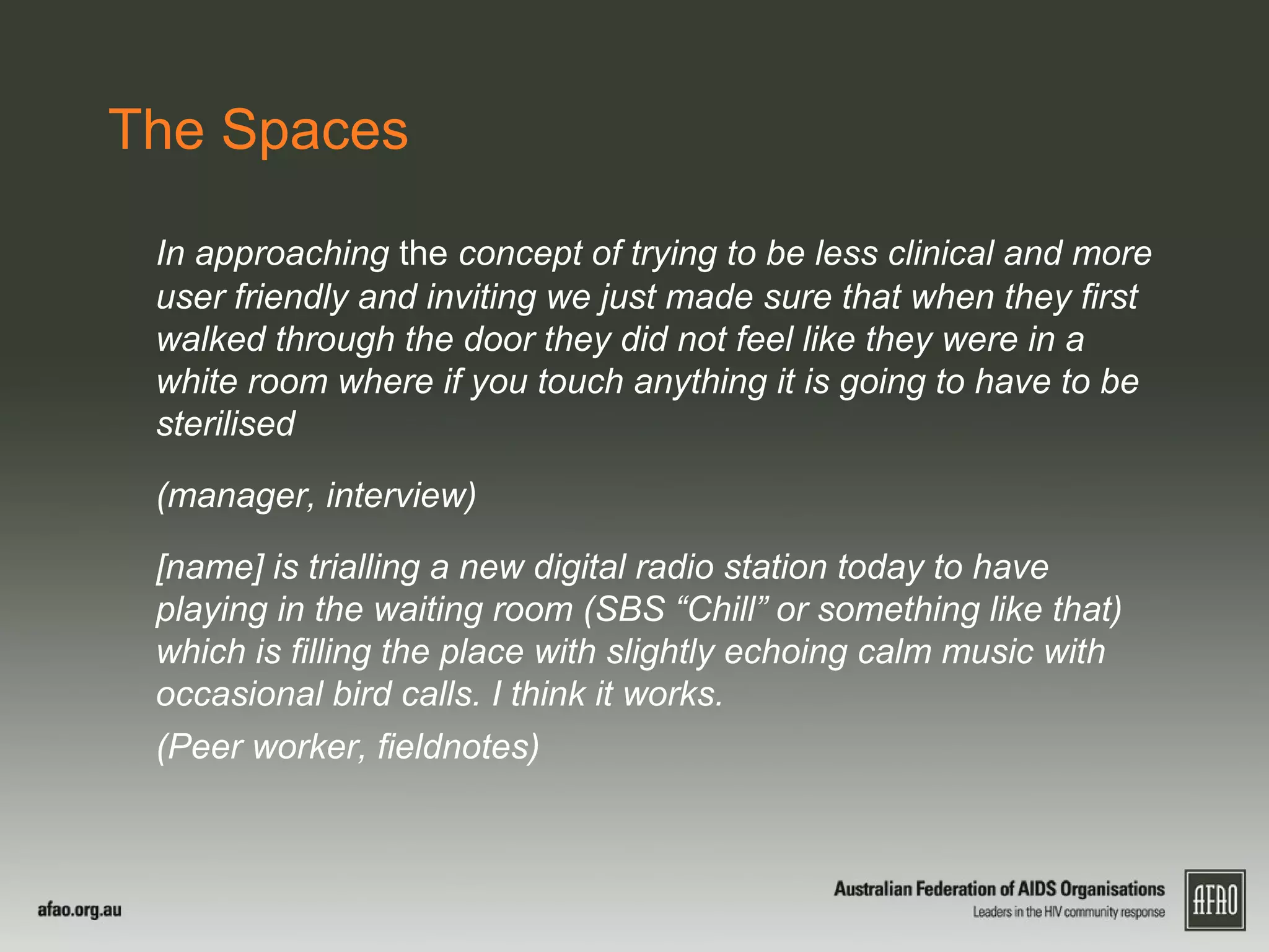 The Spaces
In approaching the concept of trying to be less clinical and more
user friendly and inviting we just made sure that when they first
walked through the door they did not feel like they were in a
white room where if you touch anything it is going to have to be
sterilised
(manager, interview)
[name] is trialling a new digital radio station today to have
playing in the waiting room (SBS “Chill” or something like that)
which is filling the place with slightly echoing calm music with
occasional bird calls. I think it works.
(Peer worker, fieldnotes)
 
