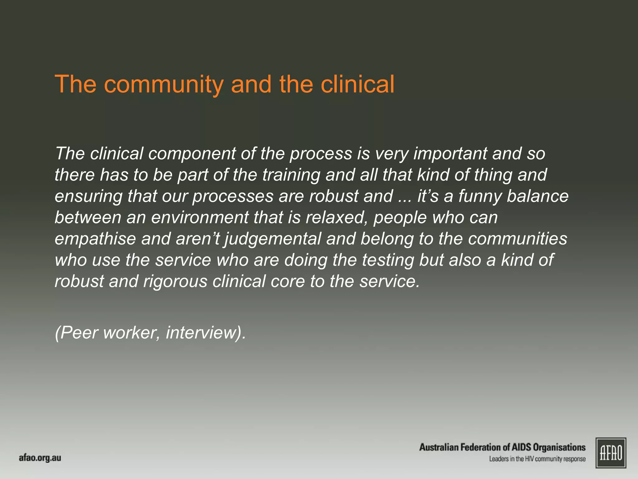 The community and the clinical
The clinical component of the process is very important and so
there has to be part of the training and all that kind of thing and
ensuring that our processes are robust and ... it’s a funny balance
between an environment that is relaxed, people who can
empathise and aren’t judgemental and belong to the communities
who use the service who are doing the testing but also a kind of
robust and rigorous clinical core to the service.
(Peer worker, interview).
 