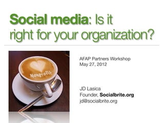 Social media: Is it
right for your organization?
             AFAP Partners Workshop
             May 27, 2012




             JD Lasica
             Founder, Socialbrite.org
             jd@socialbrite.org
 