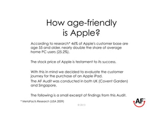 How age-friendly
                     is Apple?
       According to research* 46% of Apple's customer base are
       age 55 and older, nearly double the share of average
       home PC users (25.2%).

       The stock price of Apple is testament to its success.

       With this in mind we decided to evaluate the customer
       journey for the purchase of an Apple iPad.
       The AF Audit was conducted in both UK (Covent Garden)
       and Singapore.

       The following is a small excerpt of findings from this Audit.
* MetaFacts Research (USA 2009)
                                    © 2013
 