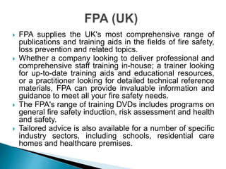  FPA supplies the UK's most comprehensive range of
publications and training aids in the fields of fire safety,
loss prevention and related topics.
 Whether a company looking to deliver professional and
comprehensive staff training in-house; a trainer looking
for up-to-date training aids and educational resources,
or a practitioner looking for detailed technical reference
materials, FPA can provide invaluable information and
guidance to meet all your fire safety needs.
 The FPA's range of training DVDs includes programs on
general fire safety induction, risk assessment and health
and safety.
 Tailored advice is also available for a number of specific
industry sectors, including schools, residential care
homes and healthcare premises.
 