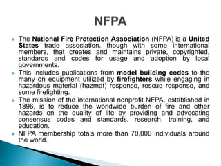  The National Fire Protection Association (NFPA) is a United
States trade association, though with some international
members, that creates and maintains private, copyrighted,
standards and codes for usage and adoption by local
governments.
 This includes publications from model building codes to the
many on equipment utilized by firefighters while engaging in
hazardous material (hazmat) response, rescue response, and
some firefighting.
 The mission of the international nonprofit NFPA, established in
1896, is to reduce the worldwide burden of fire and other
hazards on the quality of life by providing and advocating
consensus codes and standards, research, training, and
education.
 NFPA membership totals more than 70,000 individuals around
the world.
 