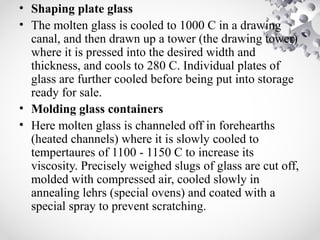 • Shaping plate glass
• The molten glass is cooled to 1000 C in a drawing
canal, and then drawn up a tower (the drawing tower)
where it is pressed into the desired width and
thickness, and cools to 280 C. Individual plates of
glass are further cooled before being put into storage
ready for sale.
• Molding glass containers
• Here molten glass is channeled off in forehearths
(heated channels) where it is slowly cooled to
tempertaures of 1100 - 1150 C to increase its
viscosity. Precisely weighed slugs of glass are cut off,
molded with compressed air, cooled slowly in
annealing lehrs (special ovens) and coated with a
special spray to prevent scratching.
 