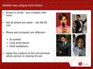 Mobile has unique form factor Screen is small - less is better then more Not all phone are same - use 80:20 rule Phone and computer are different -  @ symbol Long drop-downs Field Validations Adapt the creative to the environment where person is viewing the ad.  