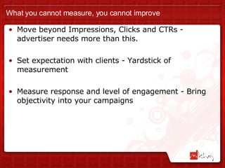 What you cannot measure, you cannot improve Move beyond Impressions, Clicks and CTRs - advertiser needs more than this. Set expectation with clients - Yardstick of measurement Measure response and level of engagement - Bring objectivity into your campaigns 