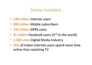 Some	
  numbers	
  
•  130	
  million	
  Internet	
  users	
  	
  
•  900	
  million	
  Mobile	
  subscribers	
  
•  150	
  million	
  GPRS	
  users	
  
•  45	
  million	
  Facebook	
  users	
  (2nd	
  in	
  the	
  world)	
  
•  2,500	
  crore	
  Digital	
  Media	
  Industry	
  
•  76%	
  of	
  Indian	
  Internet	
  users	
  spend	
  more	
  Lme	
  
online	
  than	
  watching	
  TV	
  	
  
 