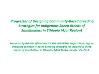 Progresses of Designing Community-Based Breeding Strategies for Indigenous Sheep Breeds of Smallholders in Ethiopia (Afar Region) Presented by Ashebir Kifle at the ICARDA-ILRI-BOKU Project Workshop on Designing community-based breeding strategies for indigenous sheep breeds of smallholders in Ethiopia, Addis Ababa, October 29, 2010. 