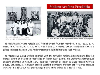 The Progressive Artists' Group was formed by six founder members, F. N. Souza, S. H.
Raza, M. F. Husain, K. H. Ara, H. A. Gade, and S. K. Bakre. Others associated with the
group included Manishi Dey, Akbar Padamsee, Ram Kumar and Tyeb Mehta.
The Progressive Group wished to break with the revivalist nationalism established by the
Bengal school of art and to encourage an Indian avant-garde. The Group was formed just
months after the 14 August, 1947 and the "Partition of India“ because Francis Newton
Souza, S.H. Raza, M. F. Husain and co. wanted to imagine modern art for a free India. It
disbanded in 1956 but this group shaped Indian fine art for decades to come.
Modern Art for a Free India
 