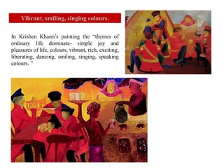 In Krishen Khann’s painting the “themes of
ordinary life dominate- simple joy and
pleasures of life, colours, vibrant, rich, exciting,
liberating, dancing, smiling, singing, speaking
colours. ”
Vibrant, smiling, singing colours.
 
