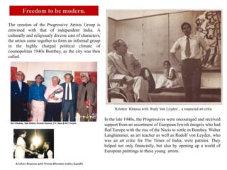In the late 1940s, the Progressives were encouraged and received
support from an assortment of European Jewish émigrés who had
fled Europe with the rise of the Nazis to settle in Bombay. Walter
Langhammer, an art teacher as well as Rudolf von Leyden, who
was an art critic for The Times of India, were patrons. They
helped not only financially, but also by opening up a world of
European paintings to these young artists.
Krishen Khanna with Rudy Von Leyden , a respected art critic
The creation of the Progressive Artists Group is
entwined with that of independent India. A
culturally and religiously diverse cast of characters,
the artists came together to form an informal group
in the highly charged political climate of
cosmopolitan 1940s Bombay, as the city was then
called.
Freedom to be modern.
Krishen Khanna with Prime Minister Indira Gandhi
 