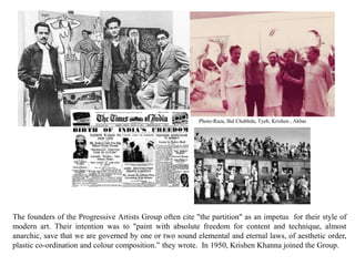 The founders of the Progressive Artists Group often cite "the partition" as an impetus for their style of
modern art. Their intention was to "paint with absolute freedom for content and technique, almost
anarchic, save that we are governed by one or two sound elemental and eternal laws, of aesthetic order,
plastic co-ordination and colour composition.” they wrote. In 1950, Krishen Khanna joined the Group.
Photo-Raza, Bal Chabbda, Tyeb, Krishen , Akbar
 