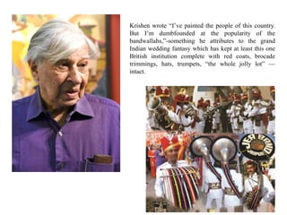 Krishen wrote “I’ve painted the people of this country.
But I’m dumbfounded at the popularity of the
bandwallahs,”-something he attributes to the grand
Indian wedding fantasy which has kept at least this one
British institution complete with red coats, brocade
trimmings, hats, trumpets, “the whole jolly lot” —
intact.
 