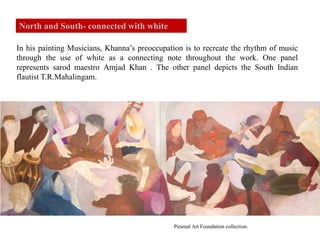 In his painting Musicians, Khanna’s preoccupation is to recreate the rhythm of music
through the use of white as a connecting note throughout the work. One panel
represents sarod maestro Amjad Khan . The other panel depicts the South Indian
flautist T.R.Mahalingam.
Piramal Art Foundation collection.
North and South- connected with white
 