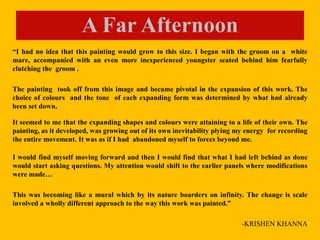 “I had no idea that this painting would grow to this size. I began with the groom on a white
mare, accompanied with an even more inexperienced youngster seated behind him fearfully
clutching the groom .
The painting took off from this image and became pivotal in the expansion of this work. The
choice of colours and the tone of each expanding form was determined by what had already
been set down.
It seemed to me that the expanding shapes and colours were attaining to a life of their own. The
painting, as it developed, was growing out of its own inevitability plying my energy for recording
the entire movement. It was as if I had abandoned myself to forces beyond me.
I would find myself moving forward and then I would find that what I had left behind as done
would start asking questions. My attention would shift to the earlier panels where modifications
were made…
This was becoming like a mural which by its nature boarders on infinity. The change is scale
involved a wholly different approach to the way this work was painted.”
-KRISHEN KHANNA
A Far Afternoon
 