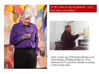 At the “young” age of 90, Krishen Khanna is one
of the stalwarts of Modern Indian Art. A Far
Afternoon 2015 is one of his attempts at creating
a work on large scale.
At 90 years of age he painted – a 22
foot long masterpiece
 