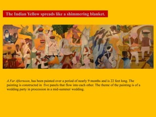 A Far Afternoon, has been painted over a period of nearly 9 months and is 22 feet long. The
painting is constructed in five panels that flow into each other. The theme of the painting is of a
wedding party in procession in a mid-summer wedding.
The Indian Yellow spreads like a shimmering blanket.
 