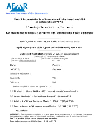 Association Française des Affaires Réglementaires
Master 2 Réglementation du médicament dans l'Union européenne, Lille 2
en partenariat avec l'AFAR
L’accès précoce aux médicaments
Les mécanismes nationaux et européens : de l’autorisation à l’accès au marché
_________________________
Jeudi 2 juillet 2015 de 18h00 à 20h00 accueil à partir de 17h30
Hyatt Regency Paris Etoile 3, place du Général Koening 75017 Paris
_________________________
Bulletin d’inscription (remplir un bulletin par participant)
à renvoyer au secrétariat de l'AFAR
par fax : 01 40 95 89 49
par mail : secretariat@afar.asso.fr
par courrier : 58 Avenue de Wagram
75017 Paris
Nom : Prénom :
SOCIETE : Fonction :
Adresse de facturation :
Code postal : Ville :
Téléphone : Mail :
Je m’inscris pour la soirée du 2 juillet 2015 :
□ Etudiant du Master 2014 – 2015* : gratuit, inscription obligatoire
□ Autres étudiants* – Demandeurs d’emploi* : 40 euros TTC
□ Adhérent AFAR ou Ancien du Master* : 130 € HT (156 € TTC)
□ Non - adhérent AFAR non ancien du Master: 190 € HT (228 € TTC)
*Sur justificatif
IMPORTANT : Toute inscription est définitive et ne peut donner lieu à remboursement en cas d’absence. Vous pouvez
toutefois vous faire remplacer sous réserve de donner le nom de votre remplaçant au moins 48 heures avant la réunion.
NOTE : L'AFAR ne délivre pas de Convention de formation.
Pour tout renseignement téléphonique : 01 42 66 07 74
 