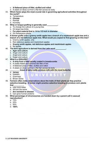 5 | LET REVIEWER UNIVERSITY
c. A flattened piece of fillet, stuffed and rolled
d. A steak (or slice) cut from a flat fish across its body
43. Which factor plays the most crucial role in governing agricultural activities throughout
the world?
a. Temperature
b. Climate
c. Rainfall
d. Humidity
44. Whip or tongue grafting is generally used __________.
a. To change the cultivar of a young tree
b. On large tree limbs
c. For plant material that is 1/4 to 1/2 inch in diameter
d. On herbaceous plants
45. A farmer grafts onto a granny smith apple tree a branch of a mackintosh apple tree and a
branch of a red delicious apple tree. What would you expect to find growing on this tree?
a. Granny smith apples, only
b. Red delicious apples and mackintosh apples
c. Granny smith apples, red delicious apples and mackintosh apples
d. No apples
46. The term agriculture is derived from the Latin word __________.
a. Ager and culture
b. Anger and culture
c. Angel and culture
d. Eager and culture
47. What is a GOUJON?
a. A strip from a fillet usually coated in breadcrumbs
b. A neatly folded and trimmed flat fillet of fish
c. A flattened piece of fillet, stuffed and rolled
d. A steak (or slice) cut from a flat fish across its body
48. __________ breed of dairy cattle produce milk with the most butterfat.
a. Jersey
b. Holstein
c. Guernsey
d. Brown Swiss
49. Farmers often make observations about the traits of their plants as they practice
selective breeding. A farmer might practice selective breeding to produce corn plants
that __________.
a. Use more water
b. All look the same
c. Are resistant to disease
d. Can grow human proteins
50. What percentage of chromosomes are handed down by a parent cell in asexual
reproduction?
a. 75%
b. 25%
c. 50%
d. 100%
 