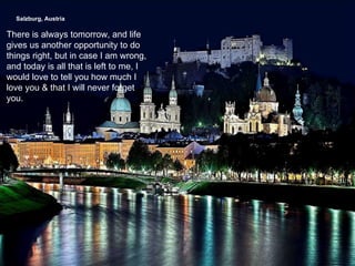 Salzburg, Austria   There is always tomorrow, and life gives us another opportunity to do things right, but in case I am wrong, and today is all that is left to me, I would love to tell you how much I love you & that I will never forget you. 