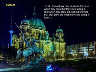 BERLIN To all , I would say how mistaken they are when they think that they stop falling in love when they grow old, without knowing that they grow old when they stop falling in love…. 