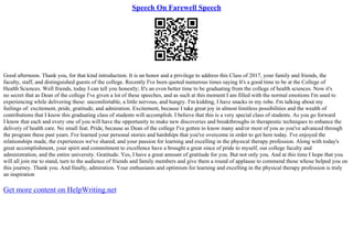 Speech On Farewell Speech
Good afternoon. Thank you, for that kind introduction. It is an honor and a privilege to address this Class of 2017, your family and friends, the
faculty, staff, and distinguished guests of the college. Recently I've been quoted numerous times saying It's a good time to be at the College of
Health Sciences. Well friends, today I can tell you honestly; It's an even better time to be graduating from the college of health sciences. Now it's
no secret that as Dean of the college I've given a lot of these speeches, and as such at this moment I am filled with the normal emotions I'm used to
experiencing while delivering these: uncomfortable, a little nervous, and hungry. I'm kidding, I have snacks in my robe. I'm talking about my
feelings of: excitement, pride, gratitude, and admiration. Excitement, because I take great joy in almost limitless possibilities and the wealth of
contributions that I know this graduating class of students will accomplish. I believe that this is a very special class of students. As you go forward
I know that each and every one of you will have the opportunity to make new discoveries and breakthroughs in therapeutic techniques to enhance the
delivery of health care. No small feat. Pride, because as Dean of the college I've gotten to know many and/or most of you as you've advanced through
the program these past years. I've learned your personal stories and hardships that you've overcome in order to get here today. I've enjoyed the
relationships made, the experiences we've shared, and your passion for learning and excelling in the physical therapy profession. Along with today's
great accomplishment, your spirit and commitment to excellence have a brought a great since of pride to myself, our college faculty and
administration, and the entire university. Gratitude. Yes, I have a great amount of gratitude for you. But not only you. And at this time I hope that you
will all join me to stand, turn to the audience of friends and family members and give them a round of applause to commend those whose helped you on
this journey. Thank you. And finally, admiration. Your enthusiasm and optimism for learning and excelling in the physical therapy profession is truly
an inspiration
Get more content on HelpWriting.net
 